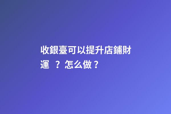 收銀臺可以提升店鋪財運？怎么做？